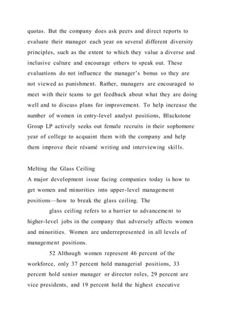 quotas. But the company does ask peers and direct reports to
evaluate their manager each year on several different diversity
principles, such as the extent to which they value a diverse and
inclusive culture and encourage others to speak out. These
evaluations do not influence the manager’s bonus so they are
not viewed as punishment. Rather, managers are encouraged to
meet with their teams to get feedback about what they are doing
well and to discuss plans for improvement. To help increase the
number of women in entry-level analyst positions, Blackstone
Group LP actively seeks out female recruits in their sophomore
year of college to acquaint them with the company and help
them improve their résumé writing and interviewing skills.
Melting the Glass Ceiling
A major development issue facing companies today is how to
get women and minorities into upper-level management
positions—how to break the glass ceiling. The
glass ceiling refers to a barrier to advanceme nt to
higher-level jobs in the company that adversely affects women
and minorities. Women are underrepresented in all levels of
management positions.
52 Although women represent 46 percent of the
workforce, only 37 percent hold managerial positions, 33
percent hold senior manager or director roles, 29 percent are
vice presidents, and 19 percent hold the highest executive
 