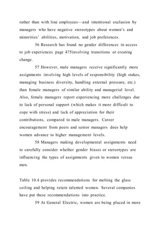 rather than with line employees—and intentional exclusion by
managers who have negative stereotypes about women’s and
minorities’ abilities, motivation, and job preferences.
56 Research has found no gender differences in access
to job experiences page 475involving transitions or creating
change.
57 However, male managers receive significantly more
assignments involving high levels of responsibility (high stakes,
managing business diversity, handling external pressure, etc.)
than female managers of similar ability and managerial level.
Also, female managers report experiencing more challenges due
to lack of personal support (which makes it more difficult to
cope with stress) and lack of appreciation for their
contributions, compared to male managers. Career
encouragement from peers and senior managers does help
women advance to higher management levels.
58 Managers making developmental assignments need
to carefully consider whether gender biases or stereotypes are
influencing the types of assignments given to women versus
men.
Table 10.4 provides recommendations for melting the glass
ceiling and helping retain talented women. Several companies
have put these recommendations into practice.
59 At General Electric, women are being placed in more
 