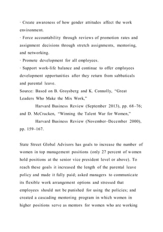 · Create awareness of how gender attitudes affect the work
environment.
· Force accountability through reviews of promotion rates and
assignment decisions through stretch assignments, mentoring,
and networking.
· Promote development for all employees.
· Support work-life balance and continue to offer employees
development opportunities after they return from sabbaticals
and parental leave.
Source: Based on B. Groysberg and K. Connolly, “Great
Leaders Who Make the Mix Work,”
Harvard Business Review (September 2013), pp. 68–76;
and D. McCracken, “Winning the Talent War for Women,”
Harvard Business Review (November–December 2000),
pp. 159–167.
State Street Global Advisors has goals to increase the number of
women in top management positions (only 27 percent of w omen
hold positions at the senior vice president level or above). To
reach these goals it increased the length of the parental leave
policy and made it fully paid; asked managers to communicate
its flexible work arrangement options and stressed that
employees should not be punished for using the policies; and
created a cascading mentoring program in which women in
higher positions serve as mentors for women who are working
 