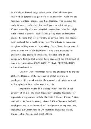 in a position immediately below them. Also, all managers
involved in determining promotions to executive positions are
required to attend unconscious bias training. The training has
made it more comfortable for employees to point out page
476and mutually discuss potential unconscious bias that might
limit women’s careers, such as not giving them an important
project because they are pregnant, or paying them less because
their husband has a well-paying job. The efforts to overcome
the glass ceiling seem to be working. State Street has promoted
three women out of six individuals who were promoted to
executive vice president positions, the first time in the
company’s history that women have accounted for 50 percent of
executive promotions.CROSS-CULTURAL PREPARATION
As we mentioned in
Chapter One, companies today are challenged to expand
globally. Because of the increase in global operations,
employees often work outside their country of origin or work
with employees from other countries. An
expatriate works in a country other than his or her
country of origin. The most frequently selected locations for
expatriate assignments include the United States, China, Africa,
and India. At Ernst & Young, about 2,600 of its over 167,000
employees are on an international assignment at any one time,
including 270 Americans in 30 countries including Brazil,
China, India, Russia, and South Africa.
 