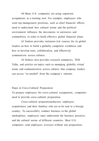 60 Many U.S. companies are using expatriate
assignments as a training tool. For example, employees who
want top management positions, such as chief financial officer,
need to understand how cultural norms and the political
environment influence the movements in currencies and
commodities in order to build effective global financial plans.
61 Sodexo provides instructor-led courses for its global
leaders on how to build a globally competent workforce and
how to develop trust, collaboration, and effectively
communicate across cultures.
62 Sodexo also provides research summaries, TED
Talks, and articles on topics such as managing globally virtual
teams and communication across cultures that company leaders
can access “as-needed” from the company’s intranet.
Steps in Cross-Cultural Preparation
To prepare employees for cross-cultural assignments, companies
need to provide cross-cultural preparation.
Cross-cultural preparationeducates employees
(expatriates) and their families who are to be sent to a foreign
country. To successfully conduct business in the global
marketplace, employees must understand the business practices
and the cultural norms of different countries. Most U.S.
companies send employees overseas without any preparation.
 