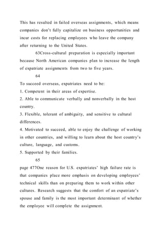 This has resulted in failed overseas assignments, which means
companies don’t fully capitalize on business opportunities and
incur costs for replacing employees who leave the company
after returning to the United States.
63Cross-cultural preparation is especially important
because North American companies plan to increase the length
of expatriate assignments from two to five years.
64
To succeed overseas, expatriates need to be:
1. Competent in their areas of expertise.
2. Able to communicate verbally and nonverbally in the host
country.
3. Flexible, tolerant of ambiguity, and sensitive to cultural
differences.
4. Motivated to succeed, able to enjoy the challenge of working
in other countries, and willing to learn about the host country’s
culture, language, and customs.
5. Supported by their families.
65
page 477One reason for U.S. expatriates’ high failure rate is
that companies place more emphasis on developing employees’
technical skills than on preparing them to work within other
cultures. Research suggests that the comfort of an expatriate’s
spouse and family is the most important determinant of whether
the employee will complete the assignment.
 