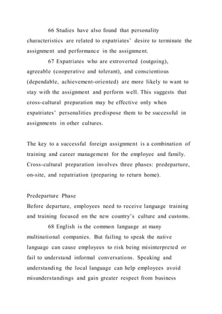 66 Studies have also found that personality
characteristics are related to expatriates’ desire to terminate the
assignment and performance in the assignment.
67 Expatriates who are extroverted (outgoing),
agreeable (cooperative and tolerant), and conscientious
(dependable, achievement-oriented) are more likely to want to
stay with the assignment and perform well. This suggests that
cross-cultural preparation may be effective only when
expatriates’ personalities predispose them to be successful in
assignments in other cultures.
The key to a successful foreign assignment is a combination of
training and career management for the employee and family.
Cross-cultural preparation involves three phases: predeparture,
on-site, and repatriation (preparing to return home).
Predeparture Phase
Before departure, employees need to receive language training
and training focused on the new country’s culture and customs.
68 English is the common language at many
multinational companies. But failing to speak the native
language can cause employees to risk being misinterpreted or
fail to understand informal conversations. Speaking and
understanding the local language can help employees avoid
misunderstandings and gain greater respect from business
 