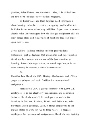partners, subordinates, and customers. Also, it is critical that
the family be included in orientation programs.
69 Expatriates and their families need information
about housing, schools, recreation, shopping, and health-care
facilities in the areas where they will live. Expatriates also must
discuss with their managers how the foreign assignment fits into
their career plans and what types of positions they can expect
upon their return.
Cross-cultural training methods include presentational
techniques, such as lectures that expatriates and their families
attend on the customs and culture of the host country, e-
learning, immersion experiences, or actual experiences in the
home country in culturally diverse communities.
70
Consider how Iberdrola USA, Boeing, Qualcomm, and L’Oreal
prepare employees and their families for cross-cultural
assignments.
71Iberdrola USA, a global company with 5,000 U.S.
employees, is in the electricity transmission and generation
business. Iberdrola sends U.S. employees to work at its
locations in Mexico, Scotland, Brazil, and Britain and other
European Union countries. Also, it brings employees to the
United States to work for two to three years. To prepare
employees for international assignments, Iberdrola pays training
 