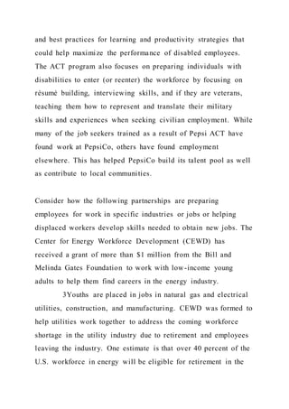 and best practices for learning and productivity strategies that
could help maximize the performance of disabled employees.
The ACT program also focuses on preparing individuals with
disabilities to enter (or reenter) the workforce by focusing on
résumé building, interviewing skills, and if they are veterans,
teaching them how to represent and translate their military
skills and experiences when seeking civilian employment. While
many of the job seekers trained as a result of Pepsi ACT have
found work at PepsiCo, others have found employment
elsewhere. This has helped PepsiCo build its talent pool as well
as contribute to local communities.
Consider how the following partnerships are preparing
employees for work in specific industries or jobs or helping
displaced workers develop skills needed to obtain new jobs. The
Center for Energy Workforce Development (CEWD) has
received a grant of more than $1 million from the Bill and
Melinda Gates Foundation to work with low-income young
adults to help them find careers in the energy industry.
3Youths are placed in jobs in natural gas and electrical
utilities, construction, and manufacturing. CEWD was formed to
help utilities work together to address the coming workforce
shortage in the utility industry due to retirement and employees
leaving the industry. One estimate is that over 40 percent of the
U.S. workforce in energy will be eligible for retirement in the
 