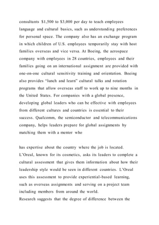 consultants $1,500 to $3,000 per day to teach employees
language and cultural basics, such as understanding preferences
for personal space. The company also has an exchange program
in which children of U.S. employees temporarily stay with host
families overseas and vice versa. At Boeing, the aerospace
company with employees in 28 countries, employees and their
families going on an international assignment are provided with
one-on-one cultural sensitivity training and orientation. Boeing
also provides “lunch and learn” cultural talks and rotation
programs that allow overseas staff to work up to nine months in
the United States. For companies with a global presence,
developing global leaders who can be effective with employees
from different cultures and countries is essential to their
success. Qualcomm, the semiconductor and telecommunications
company, helps leaders prepare for global assignments by
matching them with a mentor who
has expertise about the country where the job is located.
L’Oreal, known for its cosmetics, asks its leaders to complete a
cultural assessment that gives them information about how their
leadership style would be seen in different countries. L’Oreal
uses this assessment to provide experiential-based learning,
such as overseas assignments and serving on a project team
including members from around the world.
Research suggests that the degree of difference between the
 