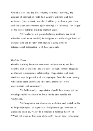 United States and the host country (cultural novelty), the
amount of interaction with host country citizens and host
nationals (interaction), and the familiarity with new job tasks
and the work environment (job novelty) all influence the “rigor”
of the cross-cultural training method used.
72 Hands-on and group-building methods are most
effective (and most needed) in assignments with a high level of
cultural and job novelty that require a good deal of
interpersonal interaction with host nationals.
On-Site Phase
On-site training involves continued orientation to the host
country and its customs and cultures through formal programs
or through a mentoring relationship. Expatriates and their
families may be paired with an employee from the host country,
who helps them understand the new, unfamiliar work
environment and community.
73 Additionally, expatriates should be encouraged to
develop social relationships both inside and outside the
workplace.
74 Companies are also using websites and social media
to help employees on expatriate assignments get answers to
questions such as, “How do I conduct a meeting here?” or
“What religious or business philosophy might have influenced
 