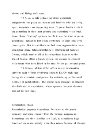 abroad and living back home.
77 Also, to help reduce the stress expatriate
assignments can place on spouses and families who are living
apart, companies are supporting more frequent family visits to
the expatriate in their host country and expatriate visits back
home. Some “trailing” spouses decide to use the time to pursue
educational activities that could contribute to their long-term
career goals. But it is difficult to find these opportunities in an
unfamiliar place. GlaxoSmithKline’s International Service
Center, which handles all of its relocations from or to the
United States, offers a buddy system for spouses to connect
with others who have lived in the area for the past several years.
78 General Motors (GM) offers career continuation
services page 479that reimburse spouses $2,500 each year
during the expatriate assignment for maintaining professional
licenses or certifications. The World Bank manages an Internet
site dedicated to expatriates, where spouses can post résumés
and ask for job leads.
Repatriation Phase
Repatriation prepares expatriates for return to the parent
company and home country from the foreign assignment.
Expatriates and their families are likely to experience high
levels of stress and anxiety when they return because of changes
 