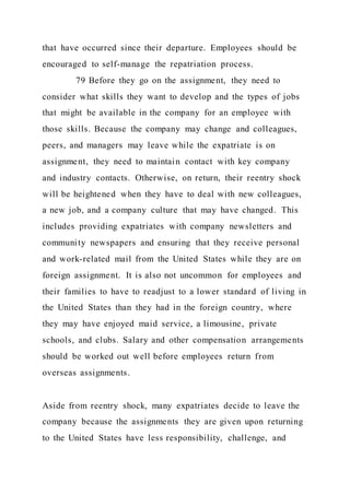 that have occurred since their departure. Employees should be
encouraged to self-manage the repatriation process.
79 Before they go on the assignment, they need to
consider what skills they want to develop and the types of jobs
that might be available in the company for an employee with
those skills. Because the company may change and colleagues,
peers, and managers may leave while the expatriate is on
assignment, they need to maintain contact with key company
and industry contacts. Otherwise, on return, their reentry shock
will be heightened when they have to deal with new colleagues,
a new job, and a company culture that may have changed. This
includes providing expatriates with company newsletters and
community newspapers and ensuring that they receive personal
and work-related mail from the United States while they are on
foreign assignment. It is also not uncommon for employees and
their families to have to readjust to a lower standard of living in
the United States than they had in the foreign country, where
they may have enjoyed maid service, a limousine, private
schools, and clubs. Salary and other compensation arrangements
should be worked out well before employees return from
overseas assignments.
Aside from reentry shock, many expatriates decide to leave the
company because the assignments they are given upon returning
to the United States have less responsibility, challenge, and
 