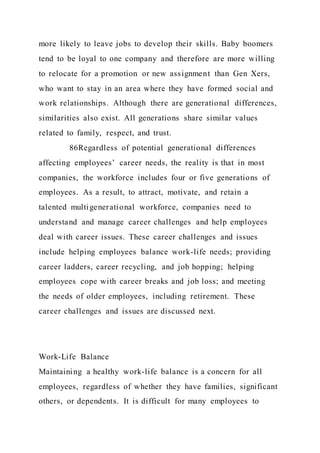 more likely to leave jobs to develop their skills. Baby boomers
tend to be loyal to one company and therefore are more willing
to relocate for a promotion or new assignment than Gen Xers,
who want to stay in an area where they have formed social and
work relationships. Although there are generational differences,
similarities also exist. All generations share similar values
related to family, respect, and trust.
86Regardless of potential generational differences
affecting employees’ career needs, the reality is that in most
companies, the workforce includes four or five generations of
employees. As a result, to attract, motivate, and retain a
talented multigenerational workforce, companies need to
understand and manage career challenges and help employees
deal with career issues. These career challenges and issues
include helping employees balance work-life needs; providing
career ladders, career recycling, and job hopping; helping
employees cope with career breaks and job loss; and meeting
the needs of older employees, including retirement. These
career challenges and issues are discussed next.
Work-Life Balance
Maintaining a healthy work-life balance is a concern for all
employees, regardless of whether they have families, significant
others, or dependents. It is difficult for many employees to
 