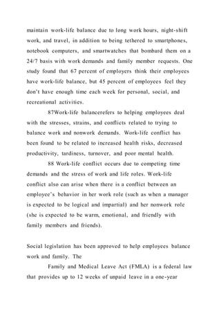 maintain work-life balance due to long work hours, night-shift
work, and travel, in addition to being tethered to smartphones,
notebook computers, and smartwatches that bombard them on a
24/7 basis with work demands and family member requests. One
study found that 67 percent of employers think their employees
have work-life balance, but 45 percent of employees feel they
don’t have enough time each week for personal, social, and
recreational activities.
87Work-life balancerefers to helping employees deal
with the stresses, strains, and conflicts related to trying to
balance work and nonwork demands. Work-life conflict has
been found to be related to increased health risks, decreased
productivity, tardiness, turnover, and poor mental health.
88 Work-life conflict occurs due to competing time
demands and the stress of work and life roles. Work-life
conflict also can arise when there is a conflict between an
employee’s behavior in her work role (such as when a manager
is expected to be logical and impartial) and her nonwork role
(she is expected to be warm, emotional, and friendly with
family members and friends).
Social legislation has been approved to help employees balance
work and family. The
Family and Medical Leave Act (FMLA) is a federal law
that provides up to 12 weeks of unpaid leave in a one-year
 