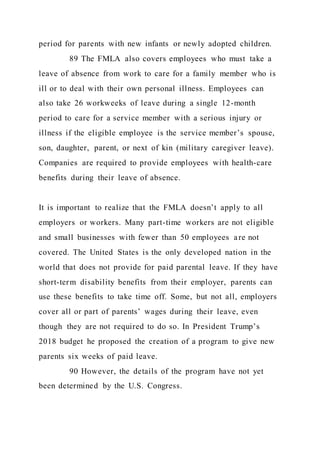 period for parents with new infants or newly adopted children.
89 The FMLA also covers employees who must take a
leave of absence from work to care for a family member who is
ill or to deal with their own personal illness. Employees can
also take 26 workweeks of leave during a single 12-month
period to care for a service member with a serious injury or
illness if the eligible employee is the service member’s spouse,
son, daughter, parent, or next of kin (military caregiver leave).
Companies are required to provide employees with health-care
benefits during their leave of absence.
It is important to realize that the FMLA doesn’t apply to all
employers or workers. Many part-time workers are not eligible
and small businesses with fewer than 50 employees are not
covered. The United States is the only developed nation in the
world that does not provide for paid parental leave. If they have
short-term disability benefits from their employer, parents can
use these benefits to take time off. Some, but not all, employers
cover all or part of parents’ wages during their leave, even
though they are not required to do so. In President Trump’s
2018 budget he proposed the creation of a program to give new
parents six weeks of paid leave.
90 However, the details of the program have not yet
been determined by the U.S. Congress.
 