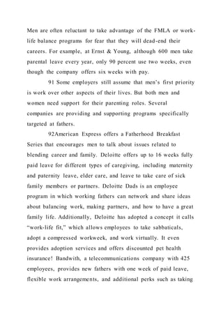Men are often reluctant to take advantage of the FMLA or work-
life balance programs for fear that they will dead-end their
careers. For example, at Ernst & Young, although 600 men take
parental leave every year, only 90 percent use two weeks, even
though the company offers six weeks with pay.
91 Some employers still assume that men’s first priority
is work over other aspects of their lives. But both men and
women need support for their parenting roles. Several
companies are providing and supporting programs specifically
targeted at fathers.
92American Express offers a Fatherhood Breakfast
Series that encourages men to talk about issues related to
blending career and family. Deloitte offers up to 16 weeks fully
paid leave for different types of caregiving, including maternity
and paternity leave, elder care, and leave to take care of sick
family members or partners. Deloitte Dads is an employee
program in which working fathers can network and share ideas
about balancing work, making partners, and how to have a great
family life. Additionally, Deloitte has adopted a concept it calls
“work-life fit,” which allows employees to take sabbaticals,
adopt a compressed workweek, and work virtually. It even
provides adoption services and offers discounted pet health
insurance! Bandwith, a telecommunications company with 425
employees, provides new fathers with one week of paid leave,
flexible work arrangements, and additional perks such as taking
 