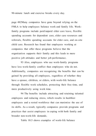 90-minute lunch and exercise breaks every day.
page 482Many companies have gone beyond relying on the
FMLA to help employees balance work and family life. Work-
family programs include paid/unpaid elder care leave, flexible
spending accounts for dependent care, elder care resources and
referrals, flexible spending accounts for elder care, and on-site
child care. Research has found that employees working at
companies that offer these programs believe that the
organization supports their family and this leads to more
positive job attitudes and better job performance.
93 Also, employees who use work-family programs
have less work-family conflict than employees who do not.
Additionally, companies are recognizing the benefits that can be
gained by providing all employees, regardless of whether they
have a spouse, children, or elders, with work-life balance
through flexible work schedules, protecting their free time, and
more productively using work time.
94 The benefits include attracting and retaining talented
employees and reducing stress, which results in healthier
employees and a rested workforce that can maximize the use of
its skills. As a result, typically companies provide programs and
practices that assist employees in coping with both family and
broader non-work-life demands.
Table 10.5 shows examples of work-life balance
 
