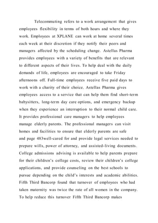 Telecommuting refers to a work arrangement that gives
employees flexibility in terms of both hours and where they
work. Employees at XPLANE can work at home several times
each week at their discretion if they notify their peers and
managers affected by the scheduling change. Astellas Pharma
provides employees with a variety of benefits that are relevant
to different aspects of their lives. To help deal with the daily
demands of life, employees are encouraged to take Friday
afternoons off. Full-time employees receive five paid days to
work with a charity of their choice. Astellas Pharma gives
employees access to a service that can help them find short-term
babysitters, long-term day care options, and emergency backup
when they experience an interruption to their normal child care.
It provides professional care managers to help employees
manage elderly parents. The professional managers can visit
homes and facilities to ensure that elderly parents are safe
and page 483well-cared for and provide legal services needed to
prepare wills, power of attorney, and assisted-living documents.
College admissions advising is available to help parents prepare
for their children’s college costs, review their children’s college
applications, and provide counseling on the best schools to
pursue depending on the child’s interests and academic abilities.
Fifth Third Bancorp found that turnover of employees who had
taken maternity was twice the rate of all women in the company.
To help reduce this turnover Fifth Third Bancorp makes
 