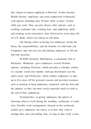 they intend to remain employed at Marriott. At Bon Secours
Health System, employees can work compressed workweeks,
with options including four 10-hour shifts or three 12-hour
shifts per week. They can also choose other options, such as
working weekends only, working four- and eight-hour shifts,
and working seven consecutive days followed by seven days off.
At U.S. Bank, tellers can choose to job-share.
Job sharing refers to having two employees divide the
hours, the responsibilities, and the benefits of a full -time job.
Companies may also use two job-sharing employees to fill one
full-time position.
96 RSM (formerly McGladrey), a consulting firm in
Rochester, Minnesota, gives employees several flextime
options, including FlexYear, which provides a schedule similar
to a teacher (work nine months with pay distributed over the
entire year), and FlexCareer, which enables employees to take
up to five years off for personal reasons and provides resources
such as training to keep employees connected with the firm and
the industry so they can more easily transition back to work at
the end of their sabbaticals.
Flextimerefers to giving employees the option of
choosing when to work during the workday, workweek, or work
year. Flexible work arrangements focused on the workweek
usually give employees the choice as to how they want to
arrange their start and ending time, so long as they work a total
 