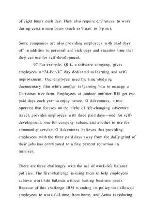 of eight hours each day. They also require employees to work
during certain core hours (such as 9 a.m. to 3 p.m.).
Some companies are also providing employees with paid days
off in addition to personal and sick days and vacation time that
they can use for self-development.
97 For example, Qlik, a software company, gives
employees a “24-For-U” day dedicated to learning and self-
improvement. One employee used the time studying
documentary film while another is learning how to manage a
Christmas tree farm. Employees at outdoor outfitter REI get two
paid days each year to enjoy nature. G Adventures, a tour
operator that focuses on the niche of life-changing adventure
travel, provides employees with three paid days—one for self-
development, one for company values, and another to use for
community service. G Adventures believes that providing
employees with the three paid days away from the daily grind of
their jobs has contributed to a five percent reduction in
turnover.
There are three challenges with the use of work-life balance
policies. The first challenge is using them to help employees
achieve work-life balance without hurting business needs.
Because of this challenge IBM is ending its policy that allowed
employees to work full-time from home, and Aetna is reducing
 