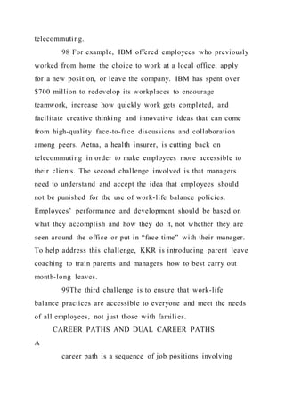 telecommuting.
98 For example, IBM offered employees who previously
worked from home the choice to work at a local office, apply
for a new position, or leave the company. IBM has spent over
$700 million to redevelop its workplaces to encourage
teamwork, increase how quickly work gets completed, and
facilitate creative thinking and innovative ideas that can come
from high-quality face-to-face discussions and collaboration
among peers. Aetna, a health insurer, is cutting back on
telecommuting in order to make employees more accessible to
their clients. The second challenge involved is that managers
need to understand and accept the idea that employees should
not be punished for the use of work-life balance policies.
Employees’ performance and development should be based on
what they accomplish and how they do it, not whether they are
seen around the office or put in “face time” with their manager.
To help address this challenge, KKR is introducing parent leave
coaching to train parents and managers how to best carry out
month-long leaves.
99The third challenge is to ensure that work-life
balance practices are accessible to everyone and meet the needs
of all employees, not just those with families.
CAREER PATHS AND DUAL CAREER PATHS
A
career path is a sequence of job positions involving
 