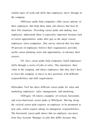 similar types of work and skills that employees move through in
the company.
100Career paths help companies offer career options to
their employees that help them make job choices that best fit
their life situations. Providing career paths and making sure
employees understand them is especially important because lack
of career opportunities ranks after pay as the major reason
employees leave companies. One survey showed that less than
50 percent of employees believe their organization provides
useful career planning tools and opportunities to advance their
careers.
101 Also, career paths help companies build employees’
skills through a series of jobs or roles. This maximizes their
value to the company and shows employees that they don’t have
to leave the company to move to new positions with different
responsibilities and skill requirements.
Milwaukee Tool has three different career paths for sales and
marketing employees: sales, management, and marketing.
102Figure 10.1shows examples of vertical, horizontal,
and cross-functional career paths at Whirlpool. Moving along
the vertical career path requires an employee to be promoted to
new jobs, which require taking on managerial responsibilities.
The horizontal career path shows that an employee can move
from Key Account Manager to jobs that differ because they
 