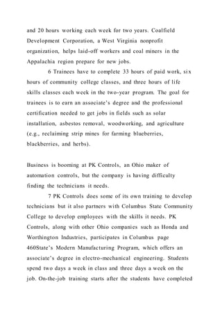 and 20 hours working each week for two years. Coalfield
Development Corporation, a West Virginia nonprofit
organization, helps laid-off workers and coal miners in the
Appalachia region prepare for new jobs.
6 Trainees have to complete 33 hours of paid work, si x
hours of community college classes, and three hours of life
skills classes each week in the two-year program. The goal for
trainees is to earn an associate’s degree and the professional
certification needed to get jobs in fields such as solar
installation, asbestos removal, woodworking, and agriculture
(e.g., reclaiming strip mines for farming blueberries,
blackberries, and herbs).
Business is booming at PK Controls, an Ohio maker of
automation controls, but the company is having difficulty
finding the technicians it needs.
7 PK Controls does some of its own training to develop
technicians but it also partners with Columbus State Community
College to develop employees with the skills it needs. PK
Controls, along with other Ohio companies such as Honda and
Worthington Industries, participates in Columbus page
460State’s Modern Manufacturing Program, which offers an
associate’s degree in electro-mechanical engineering. Students
spend two days a week in class and three days a week on the
job. On-the-job training starts after the students have completed
 