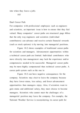 into when they leave a job).
103
Dual Career Path
For companies with professional employees such as engineers
and scientists, an important issue is how to ensure that they feel
valued. Many companies’ career paths are structured page 486so
that the only way engineers and scientists (individual
contributors) can advance and receive certain financial rewards
(such as stock options) is by moving into managerial positions.
Figure 10.2 shows examples of traditional career paths
for scientists and managers. Advancement opportunities within
a technical career path are limited. Individual contributors who
move directly into management may lack the experience and/or
competencies needed to be successful. Managerial career paths
may be more highly compensated than technical career paths. A
career path system such as the one in
Figure 10.2 can have negative consequences for the
company. Scientists may elect to leave the company because
they have lower status, less salary, and fewer advancement
opportunities than managers enjoy. Also, if scientists want to
gain status and additional salary, they must choose to become
managers. Scientists who cannot meet the challenges of a
managerial position may leave the company. For example, the
National Weather Service is reconsidering its career path for
 