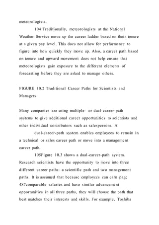 meteorologists.
104 Traditionally, meteorologists at the National
Weather Service move up the career ladder based on their tenure
at a given pay level. This does not allow for performance to
figure into how quickly they move up. Also, a career path based
on tenure and upward movement does not help ensure that
meteorologists gain exposure to the different elements of
forecasting before they are asked to manage others.
FIGURE 10.2 Traditional Career Paths for Scientists and
Managers
Many companies are using multiple- or dual-career-path
systems to give additional career opportunities to scientists and
other individual contributors such as salespersons. A
dual-career-path system enables employees to remain in
a technical or sales career path or move into a management
career path.
105Figure 10.3 shows a dual-career-path system.
Research scientists have the opportunity to move into three
different career paths: a scientific path and two management
paths. It is assumed that because employees can earn page
487comparable salaries and have similar advancement
opportunities in all three paths, they will choose the path that
best matches their interests and skills. For example, Toshiba
 