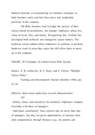 Medical Systems is reconsidering its retention strategies as
baby boomers retire and Gen Xers move into leadership
positions in the company.
106 Baby boomers tend to judge the success of their
careers based on promotions, but younger employees place less
value on level, title, and money. Recognizing this, Toshiba has
developed both technical and managerial career ladders. The
technical career ladders allow employees to continue to perform
hands-on work in areas they enjoy but still allow them to move
up in the company.
FIGURE 10.3 Example of a Dual-Career-Path System
Source: Z. B. Leibowitz, B. L. Kaye, and C. Farren, “Multiple
Career Paths,”
Training and Development Journal (October 1992), pp.
31–35.
Effective dual-career paths have several characteristics:
107
· Salary, status, and incentives for technical employees compare
favorably with those of managers.
· Individual contributors’ base salaries may be lower than that
of managers, but they are given opportunities to increase their
total compensation through bonuses (e.g., for patents and
 