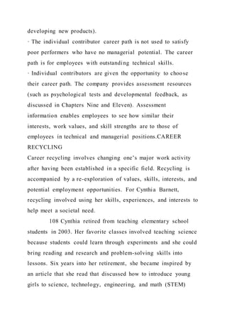developing new products).
· The individual contributor career path is not used to satisfy
poor performers who have no managerial potential. The career
path is for employees with outstanding technical skills.
· Individual contributors are given the opportunity to choose
their career path. The company provides assessment resources
(such as psychological tests and developmental feedback, as
discussed in Chapters Nine and Eleven). Assessment
information enables employees to see how similar their
interests, work values, and skill strengths are to those of
employees in technical and managerial positions.CAREER
RECYCLING
Career recycling involves changing one’s major work activity
after having been established in a specific field. Recycling is
accompanied by a re-exploration of values, skills, interests, and
potential employment opportunities. For Cynthia Barnett,
recycling involved using her skills, experiences, and interests to
help meet a societal need.
108 Cynthia retired from teaching elementary school
students in 2003. Her favorite classes involved teaching science
because students could learn through experiments and she could
bring reading and research and problem-solving skills into
lessons. Six years into her retirement, she became inspired by
an article that she read that discussed how to introduce young
girls to science, technology, engineering, and math (STEM)
 