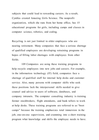 subjects that could lead to rewarding careers. As a result,
Cynthia created Amazing Girls Science. The nonprofit
organization, which she runs from her home office, has 15
educational programs for girls, including camps and classes in
computer science, robotics, and coding.
Recycling is not just limited to older employees who are
nearing retirement. Many companies that face a serious shortage
of qualified employees are developing retraining programs in
hopes of filling labor shortages with employees from other
fields.
109 Companies are using these training programs to
help recycle employees into new jobs and careers. For example,
in the information technology (IT) field, companies face a
shortage of qualified staff for internal help desks and customer
service. Also, many persons with computer skills who seek
these positions lack the interpersonal skills needed to give
counsel and advice to users of software, databases, and
company intranets. The computer consulting industry is training
former stockbrokers, flight attendants, and bank tellers to work
at help desks. These training programs are referred to as “boot
camps” because the training emphasizes total immersion in the
job, one-on-one supervision, and cramming into a short training
program what knowledge and skills the employee needs to have.
 