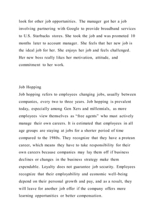 look for other job opportunities. The manager got her a job
involving partnering with Google to provide broadband services
to U.S. Starbucks stores. She took the job and was promoted 10
months later to account manager. She feels that her new job is
the ideal job for her. She enjoys her job and feels challenged.
Her new boss really likes her motivation, attitude, and
commitment to her work.
Job Hopping
Job hopping refers to employees changing jobs, usually between
companies, every two to three years. Job hopping is prevalent
today, especially among Gen Xers and millennials, as more
employees view themselves as “free agents” who must actively
manage their own careers. It is estimated that employees in all
age groups are staying at jobs for a shorter period of time
compared to the 1980s. They recognize that they have a protean
career, which means they have to take responsibility for their
own careers because companies may lay them off if business
declines or changes in the business strategy make them
expendable. Loyalty does not guarantee job security. Employees
recognize that their employability and economic well-being
depend on their personal growth and pay, and as a result, they
will leave for another job offer if the company offers more
learning opportunities or better compensation.
 