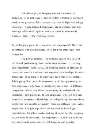 111 Although job hopping was once considered
damaging to an employee’s career, today, companies are more
used to the practice. This is especially true in high-technology
industries, where talented employees are in demand and new
start-ups offer stock options that can result in substantial
financial gains if the company grows.
Is job hopping good for companies and employees? There are
advantages and disadvantages to it, for both employees and
companies.
112 For companies, job hopping results in a loss of
talent and productivity that results from turnover, retraining,
and recruitment costs. Also, job hopping makes it difficult to
create and sustain a culture that supports relationships between
employees or continuity in employee-customer relationships.
Job hopping does provide companies with the opportunity to
hire employees who have a variety of experiences in different
companies, which can allow the company to understand and
implement best practices. Hiring employees who job hop may
increase a company’s flexibility and adaptability because these
employees are capable of quickly learning different jobs. Also,
employees who job hop likely do not need or have high
expectations for job security, making it easier for the company
to downsize if necessary. For employees, in addition to better
pay and growth opportunities, job hopping can provide
 
