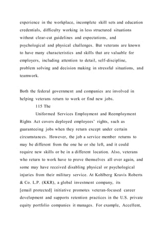 experience in the workplace, incomplete skill sets and education
credentials, difficulty working in less structured situations
without clear-cut guidelines and expectations, and
psychological and physical challenges. But veterans are known
to have many characteristics and skills that are valuable for
employers, including attention to detail, self-discipline,
problem solving and decision making in stressful situations, and
teamwork.
Both the federal government and companies are involved in
helping veterans return to work or find new jobs.
115 The
Uniformed Services Employment and Reemployment
Rights Act covers deployed employees’ rights, such as
guaranteeing jobs when they return except under certain
circumstances. However, the job a service member returns to
may be different from the one he or she left, and it could
require new skills or be in a different location. Also, veterans
who return to work have to prove themselves all over again, and
some may have received disabling physical or psychological
injuries from their military service. At Kohlberg Kravis Roberts
& Co. L.P. (KKR), a global investment company, its
[email protected] initiative promotes veteran-focused career
development and supports retention practices in the U.S. private
equity portfolio companies it manages. For example, Accellent,
 