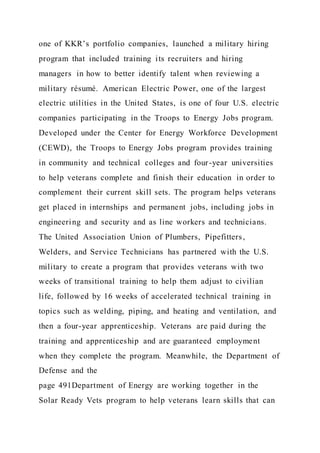 one of KKR’s portfolio companies, launched a military hiring
program that included training its recruiters and hiring
managers in how to better identify talent when reviewing a
military résumé. American Electric Power, one of the largest
electric utilities in the United States, is one of four U.S. electric
companies participating in the Troops to Energy Jobs program.
Developed under the Center for Energy Workforce Development
(CEWD), the Troops to Energy Jobs program provides training
in community and technical colleges and four-year universities
to help veterans complete and finish their education in order to
complement their current skill sets. The program helps veterans
get placed in internships and permanent jobs, including jobs in
engineering and security and as line workers and technicians.
The United Association Union of Plumbers, Pipefitters,
Welders, and Service Technicians has partnered with the U.S.
military to create a program that provides veterans with two
weeks of transitional training to help them adjust to civilian
life, followed by 16 weeks of accelerated technical training in
topics such as welding, piping, and heating and ventilation, and
then a four-year apprenticeship. Veterans are paid during the
training and apprenticeship and are guaranteed employment
when they complete the program. Meanwhile, the Department of
Defense and the
page 491Department of Energy are working together in the
Solar Ready Vets program to help veterans learn skills that can
 
