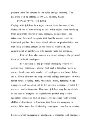 prepare them for careers in the solar energy industry. The
program will be offered at 10 U.S. military bases.
COPING WITH JOB LOSS
Coping with job loss is a major career issue because of the
increased use of downsizing to deal with excess staff resulting
from corporate restructurings, mergers, acquisitions, and
takeovers. Research suggests that layoffs do not result in
improved profits, they have mixed effects on productivity, and
they have adverse effects on the morale, workload, and
commitment of employees who remain with the company.
116 Job loss also causes stress and disrupts the personal
lives of laid-off employees.
117 Because of the potential damaging effects of
downsizing, companies should first seek alternative ways to
reduce head count (the number of employees) and lower labor
costs. These alternatives may include asking employees to work
fewer hours, offering early retirement plans, delaying wage
increases, and deciding not to fill position openings created by
turnover and retirements. However, job loss may be inevitable
in the case of mergers or acquisitions (which may create
redundant positions and an excess of employees with similar
skills) or downturns in business that force the company to
reduce labor costs by eliminating employees in order to survive.
From a career management standpoint, companies and managers
 