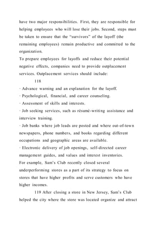 have two major responsibilities. First, they are responsible for
helping employees who will lose their jobs. Second, steps must
be taken to ensure that the “survivors” of the layoff (the
remaining employees) remain productive and committed to the
organization.
To prepare employees for layoffs and reduce their potential
negative effects, companies need to provide outplacement
services. Outplacement services should include:
118
· Advance warning and an explanation for the layoff.
· Psychological, financial, and career counseling.
· Assessment of skills and interests.
· Job seeking services, such as résumé-writing assistance and
interview training.
· Job banks where job leads are posted and where out-of-town
newspapers, phone numbers, and books regarding different
occupations and geographic areas are available.
· Electronic delivery of job openings, self-directed career
management guides, and values and interest inventories.
For example, Sam’s Club recently closed several
underperforming stores as a part of its strategy to focus on
stores that have higher profits and serve customers who have
higher incomes.
119 After closing a store in New Jersey, Sam’s Club
helped the city where the store was located organize and attract
 