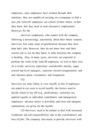 employees, once employees have worked through their
emotions, they are capable of carrying on a campaign to find a
new job. Laid-off employees are certain of their future, in that
they know that they need to seek alternative employment.
However, for the
survivors (employees who remain with the company
following a downsizing), uncertainty about their future remains.
Survivors feel some sense of gratification because they have
kept their jobs. However, they do not know how safe their
current job is, nor do they know in what direction the company
is heading. Also, in many cases, survivors are expected to
perform the work of the laid-off employees as well as their own.
As a result, survivors experience considerable anxiety, anger
toward top-level managers, cynicism toward reorganization and
new business plans, resentment, and resignation.
122
Survivors are more likely to view layoffs as fair if employees
are asked to cut costs to avoid layoffs; the factors used to
decide whom to lay off (e.g., performance, seniority) are
applied equally to individual contributors and management
employees; advance notice is provided; and clear and adequate
explanations are given for the layoffs.
123 Survivors need to be trained to deal with increased
workloads and job responsibilities due to the consolidation and
loss of jobs. The company also needs to provide survivors with
 