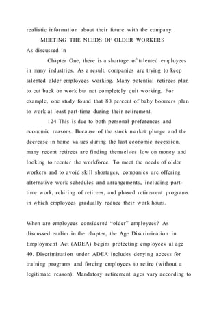 realistic information about their future with the company.
MEETING THE NEEDS OF OLDER WORKERS
As discussed in
Chapter One, there is a shortage of talented employees
in many industries. As a result, companies are trying to keep
talented older employees working. Many potential retirees plan
to cut back on work but not completely quit working. For
example, one study found that 80 percent of baby boomers plan
to work at least part-time during their retirement.
124 This is due to both personal preferences and
economic reasons. Because of the stock market plunge and the
decrease in home values during the last economic recession,
many recent retirees are finding themselves low on money and
looking to reenter the workforce. To meet the needs of older
workers and to avoid skill shortages, companies are offering
alternative work schedules and arrangements, including part-
time work, rehiring of retirees, and phased retirement programs
in which employees gradually reduce their work hours.
When are employees considered “older” employees? As
discussed earlier in the chapter, the Age Discrimination in
Employment Act (ADEA) begins protecting employees at age
40. Discrimination under ADEA includes denying access for
training programs and forcing employees to retire (without a
legitimate reason). Mandatory retirement ages vary according to
 
