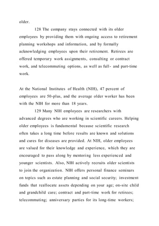 older.
128 The company stays connected with its older
employees by providing them with ongoing access to retirement
planning workshops and information, and by formally
acknowledging employees upon their retirement. Retirees are
offered temporary work assignments, consulting or contract
work, and telecommuting options, as well as full- and part-time
work.
At the National Institutes of Health (NIH), 47 percent of
employees are 50-plus, and the average older worker has been
with the NIH for more than 18 years.
129 Many NIH employees are researchers with
advanced degrees who are working in scientific careers. Helping
older employees is fundamental because scientific research
often takes a long time before results are known and solutions
and cures for diseases are provided. At NIH, older employees
are valued for their knowledge and experience, which they are
encouraged to pass along by mentoring less experienced and
younger scientists. Also, NIH actively recruits older scientists
to join the organization. NIH offers personal finance seminars
on topics such as estate planning and social security; investment
funds that reallocate assets depending on your age; on-site child
and grandchild care; contract and part-time work for retirees;
telecommuting; anniversary parties for its long-time workers;
 