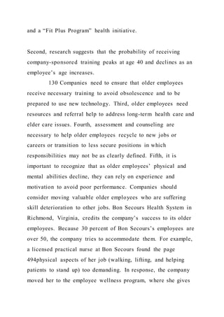 and a “Fit Plus Program” health initiative.
Second, research suggests that the probability of receiving
company-sponsored training peaks at age 40 and declines as an
employee’s age increases.
130 Companies need to ensure that older employees
receive necessary training to avoid obsolescence and to be
prepared to use new technology. Third, older employees need
resources and referral help to address long-term health care and
elder care issues. Fourth, assessment and counseling are
necessary to help older employees recycle to new jobs or
careers or transition to less secure positions in which
responsibilities may not be as clearly defined. Fifth, it is
important to recognize that as older employees’ physical and
mental abilities decline, they can rely on experience and
motivation to avoid poor performance. Companies should
consider moving valuable older employees who are suffering
skill deterioration to other jobs. Bon Secours Health System in
Richmond, Virginia, credits the company’s success to its older
employees. Because 30 percent of Bon Secours’s employees are
over 50, the company tries to accommodate them. For example,
a licensed practical nurse at Bon Secours found the page
494physical aspects of her job (walking, lifting, and helping
patients to stand up) too demanding. In response, the company
moved her to the employee wellness program, where she gives
 