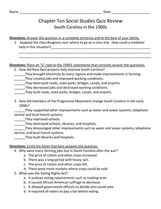 Name _____________________________________________ Date _____________________

                   Chapter Ten Social Studies Quiz Review
                             South Carolina in the 1900s

Directions: Answer the question in a complete sentence and to the best of your ability.
   1. Suppose the class disagrees over where to go on a class trip. How could a mediator
      help in this situation?______________________________________________________
      ________________________________________________________________________
      ________________________________________________________________________

Directions: Place an “x” next to the THREE statements that correctly answer the questions.
   2. How did New Deal projects help improve South Carolina?
   ______They brought electricity to many regions and made improvements in farming.
   ______They created jobs and improved working conditions.
   ______They destroyed roads, state parks, bridges, canals, and airports.
   ______They decreased jobs and destroyed working conditions.
   ______They built roads, state parks, bridges, canals, and airports.

   3. How did members of the Progressive Movement change South Carolina in the early
      1900s?
   ______They supported other improvements such as water and sewer systems, telephone
   service and local transit systems.
   ______They improved schools.
   ______They destroyed schools, libraries, and hospitals.
   ______They discouraged other improvements such as water and sewer systems, telephone
   service, and local transit systems.
   ______They built libraries and hospitals.

Directions: Circle the letter that best answers the question.
   4. Why were many farming jobs lost in South Carolina after the war?
         a. The price of cotton and other crops increased.
         b. There was a long period with heavy rain.
         c. The price of cotton and other crops fell.
         d. There were more markets where crops could be sold.
   5. What was the Voting Rights Act?
         a. It outlaws voting requirements such as reading tests.
         b. It caused African American suffrage to decrease.
         c. It allowed government officials to decide who could vote.
         d. It required all voters to pay a tax before voting.
 