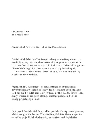 CHAPTER TEN
The Presidency
Presidential Power Is Rooted in the Constitution
Presidential SelectionThe framers thought a unitary executive
would be energetic and thus better able to protect the nation's
interests.Presidents are selected in indirect elections through the
Electoral College.The presidency was strengthened by the
introduction of the national convention system of nominating
presidential candidates.
Presidential GovernmentThe development of presidential
government as we know it today did not mature until Franklin
D. Roosevelt (FDR) and his New Deal of the 1930s. Since then,
every president has been strong, whether committed to the
strong presidency or not.
Expressed Presidential PowersThe president's expressed powers,
which are granted by the Constitution, fall into five categories
— military, judicial, diplomatic, executive, and legislative.
 
