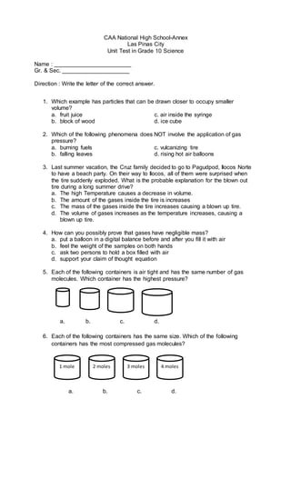 CAA National High School-Annex
Las Pinas City
Unit Test in Grade 10 Science
Name : ________________________
Gr. & Sec. _____________________
Direction : Write the letter of the correct answer.
1. Which example has particles that can be drawn closer to occupy smaller
volume?
a. fruit juice c. air inside the syringe
b. block of wood d. ice cube
2. Which of the following phenomena does NOT involve the application of gas
pressure?
a. burning fuels c. vulcanizing tire
b. falling leaves d. rising hot air balloons
3. Last summer vacation, the Cruz family decided to go to Pagudpod, Ilocos Norte
to have a beach party. On their way to Ilocos, all of them were surprised when
the tire suddenly exploded. What is the probable explanation for the blown out
tire during a long summer drive?
a. The high Temperature causes a decrease in volume.
b. The amount of the gases inside the tire is increases
c. The mass of the gases inside the tire increases causing a blown up tire.
d. The volume of gases increases as the temperature increases, causing a
blown up tire.
4. How can you possibly prove that gases have negligible mass?
a. put a balloon in a digital balance before and after you fill it with air
b. feel the weight of the samples on both hands
c. ask two persons to hold a box filled with air
d. support your claim of thought equation
5. Each of the following containers is air tight and has the same number of gas
molecules. Which container has the highest pressure?
a. b. c. d.
6. Each of the following containers has the same size. Which of the following
containers has the most compressed gas molecules?
ii
a. b. c. d.
1 mole 2 moles 3 moles 4 moles
 