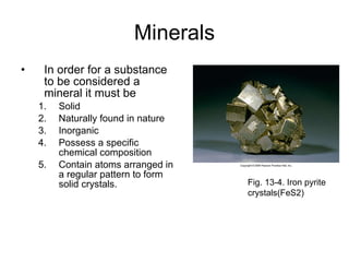 Minerals In order for a substance to be considered a mineral it must be Solid Naturally found in nature Inorganic Possess a specific chemical composition  Contain atoms arranged in a regular pattern to form solid crystals. Fig. 13-4. Iron pyrite crystals(FeS2) 