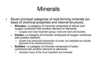 Minerals Seven principal categories of rock-forming minerals (on basis of chemical properties and internal structure). Silicates —a category of minerals composed of silicon and oxygen combined with another element or elements. Largest and most important group; most are hard and durable. Oxides —a category of minerals composed of oxygen combined with another element. Quartz has chemical composition of oxide, but classified as silicate because of its internal structure. Sulfides —a category of minerals composed of sulfur, combined with another element or elements.  Includes many of the most important ore minerals. 
