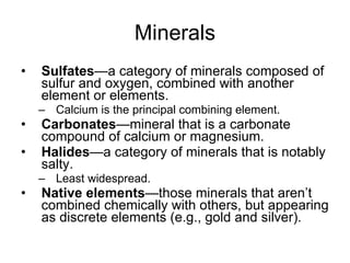 Minerals Sulfates —a category of minerals composed of sulfur and oxygen, combined with another element or elements.  Calcium is the principal combining element. Carbonates —mineral that is a carbonate compound of calcium or magnesium. Halides —a category of minerals that is notably salty. Least widespread. Native elements —those minerals that aren’t combined chemically with others, but appearing as discrete elements (e.g., gold and silver). 