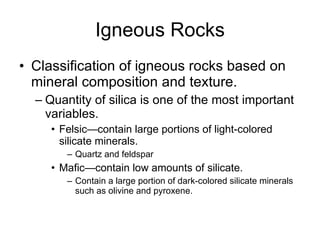 Igneous Rocks Classification of igneous rocks based on mineral composition and texture. Quantity of silica is one of the most important variables. Felsic—contain large portions of light-colored silicate minerals. Quartz and feldspar Mafic—contain low amounts of silicate. Contain a large portion of dark-colored silicate minerals such as olivine and pyroxene. 