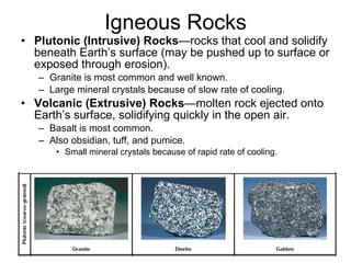 Igneous Rocks Plutonic (Intrusive) Rocks —rocks that cool and solidify beneath Earth’s surface (may be pushed up to surface or exposed through erosion).  Granite is most common and well known. Large mineral crystals because of slow rate of cooling.  Volcanic (Extrusive) Rocks —molten rock ejected onto Earth’s surface, solidifying quickly in the open air. Basalt is most common. Also obsidian, tuff, and pumice. Small mineral crystals because of rapid rate of cooling.  