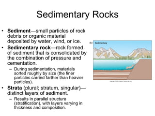 Sedimentary Rocks Sediment —small particles of rock debris or organic material deposited by water, wind, or ice. Sedimentary rock —rock formed of sediment that is consolidated by the combination of pressure and cementation. During sedimentation, materials sorted roughly by size (the finer particles carried farther than heavier particles). Strata  (plural; stratum, singular)—distinct layers of sediment. Results in parallel structure (stratification), with layers varying in thickness and composition. 