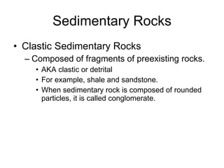 Sedimentary Rocks Clastic Sedimentary Rocks Composed of fragments of preexisting rocks. AKA clastic or detrital  For example, shale and sandstone. When sedimentary rock is composed of rounded particles, it is called conglomerate. 