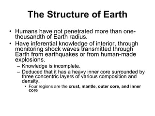 The Structure of Earth Humans have not penetrated more than one-thousandth of Earth radius. Have inferential knowledge of interior, through monitoring shock waves transmitted through Earth from earthquakes or from human-made explosions. Knowledge is incomplete. Deduced that it has a heavy inner core surrounded by three concentric layers of various composition and density. Four regions are the  crust, mantle, outer core, and inner core   